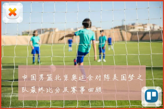中国男篮北京奥运会对阵美国梦之队最终比分及赛事回顾