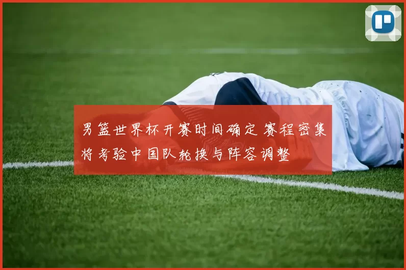 男篮世界杯开赛时间确定 赛程密集将考验中国队轮换与阵容调整