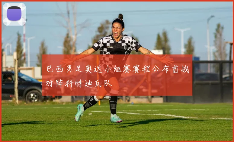 巴西男足奥运小组赛赛程公布首战对阵科特迪瓦队
