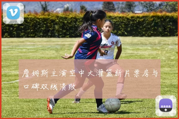 詹姆斯主演空中大灌篮新片票房与口碑双线溃败