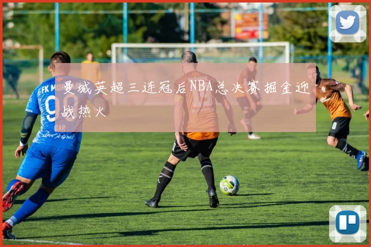 曼城英超三连冠后NBA总决赛掘金迎战热火