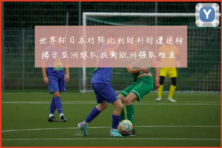 世界杯日本对阵比利时补时遭逆转 揭示亚洲球队抗衡欧洲强队难度
