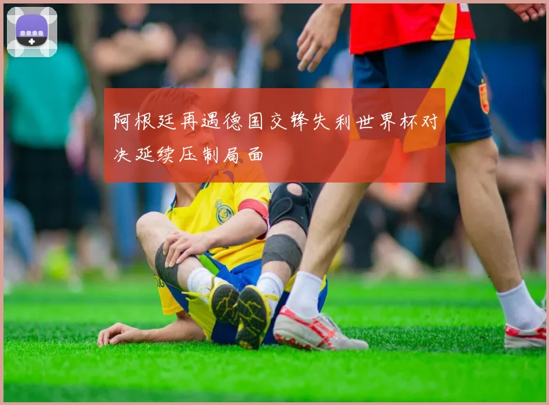 阿根廷再遇德国交锋失利世界杯对决延续压制局面