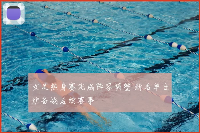 女足热身赛完成阵容调整 新名单出炉备战后续赛事