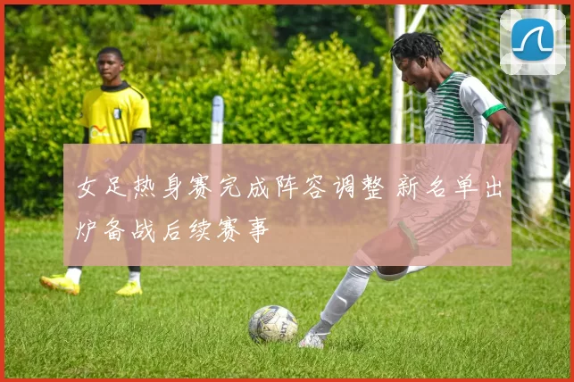 女足热身赛完成阵容调整 新名单出炉备战后续赛事