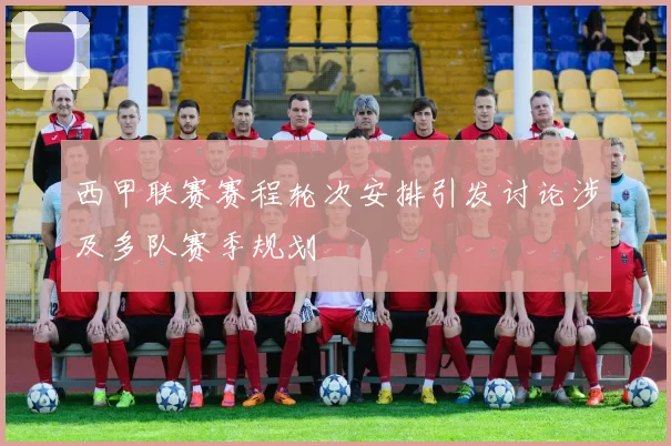 西甲联赛赛程轮次安排引发讨论涉及多队赛季规划