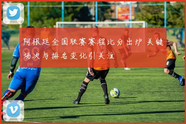 阿根廷全国联赛赛程比分出炉 关键场次与排名变化引关注