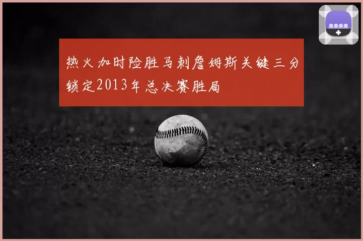热火加时险胜马刺詹姆斯关键三分锁定2013年总决赛胜局