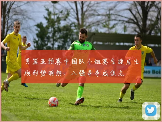 男篮亚预赛中国队小组赛告捷后出线形势明朗，八强争夺成焦点