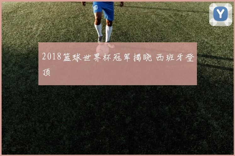 2018篮球世界杯冠军揭晓 西班牙登顶