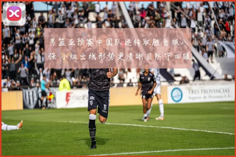 男篮亚预赛中国队逆转取胜晋级八强 小组出线形势更清晰且防守回暖成亮点