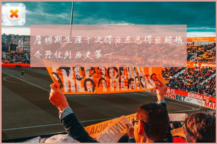 詹姆斯生涯十次得分王总得分超越乔丹位列历史第一