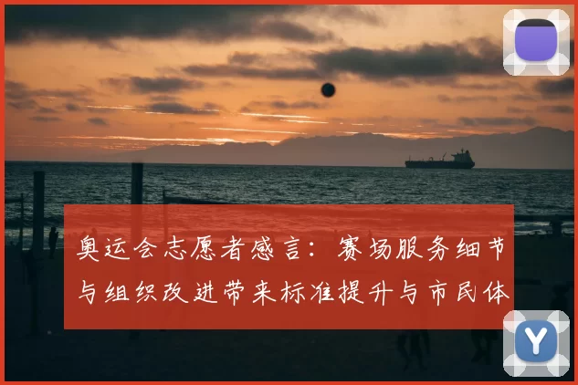 奥运会志愿者感言：赛场服务细节与组织改进带来标准提升与市民体验优化