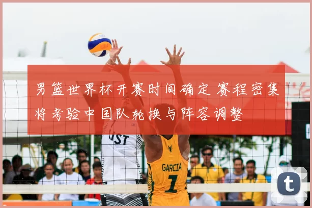 男篮世界杯开赛时间确定 赛程密集将考验中国队轮换与阵容调整