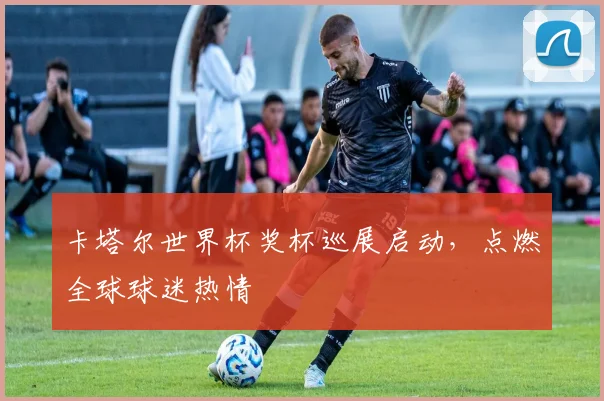 卡塔尔世界杯奖杯巡展启动,点燃全球球迷热情