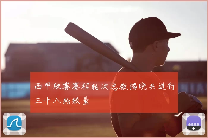 西甲联赛赛程轮次总数揭晓共进行三十八轮较量