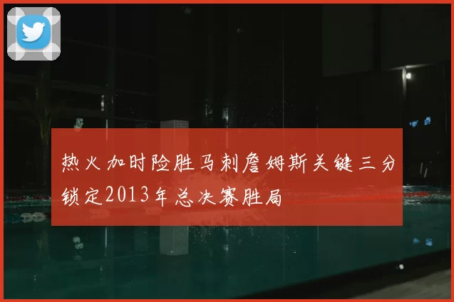 热火加时险胜马刺詹姆斯关键三分锁定2013年总决赛胜局