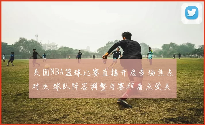 美国NBA篮球比赛直播开启多场焦点对决 球队阵容调整与赛程看点受关注