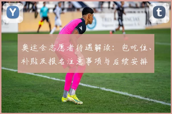 奥运会志愿者待遇解读：包吃住、补贴及报名注意事项与后续安排