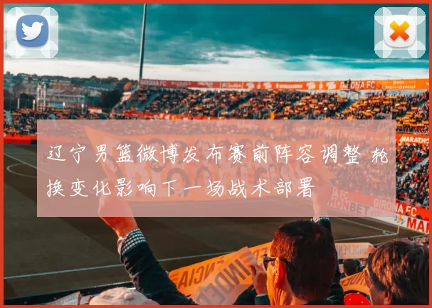 辽宁男篮微博发布赛前阵容调整 轮换变化影响下一场战术部署