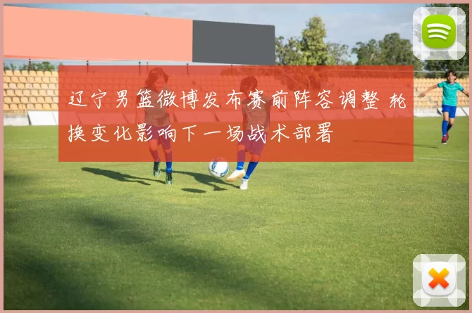 辽宁男篮微博发布赛前阵容调整 轮换变化影响下一场战术部署