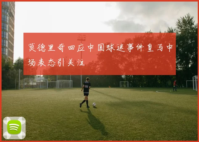 莫德里奇回应中国球迷事件皇马中场表态引关注