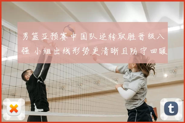 男篮亚预赛中国队逆转取胜晋级八强 小组出线形势更清晰且防守回暖成亮点