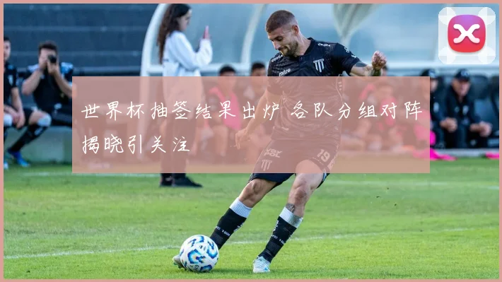 世界杯抽签结果出炉 各队分组对阵揭晓引关注